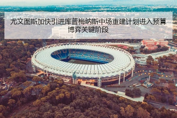 尤文图斯加快引进库普梅纳斯中场重建计划进入预算博弈关键阶段