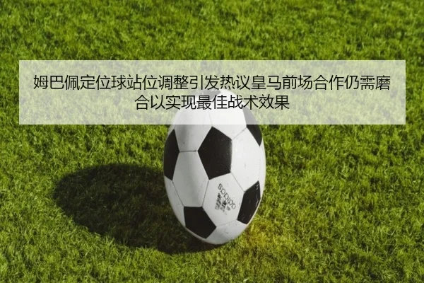 姆巴佩定位球站位调整引发热议皇马前场合作仍需磨合以实现最佳战术效果