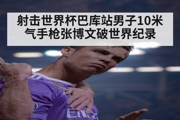 射击世界杯巴库站男子10米气手枪张博文破世界纪录
