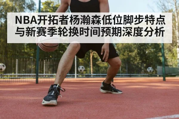 NBA开拓者杨瀚森低位脚步特点与新赛季轮换时间预期深度分析