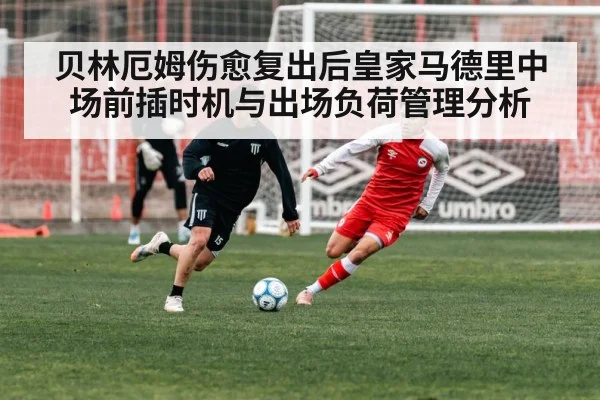 贝林厄姆伤愈复出后皇家马德里中场前插时机与出场负荷管理分析