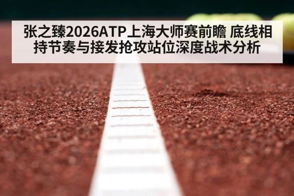 张之臻2026ATP上海大师赛前瞻 底线相持节奏与接发抢攻站位深度战术分析